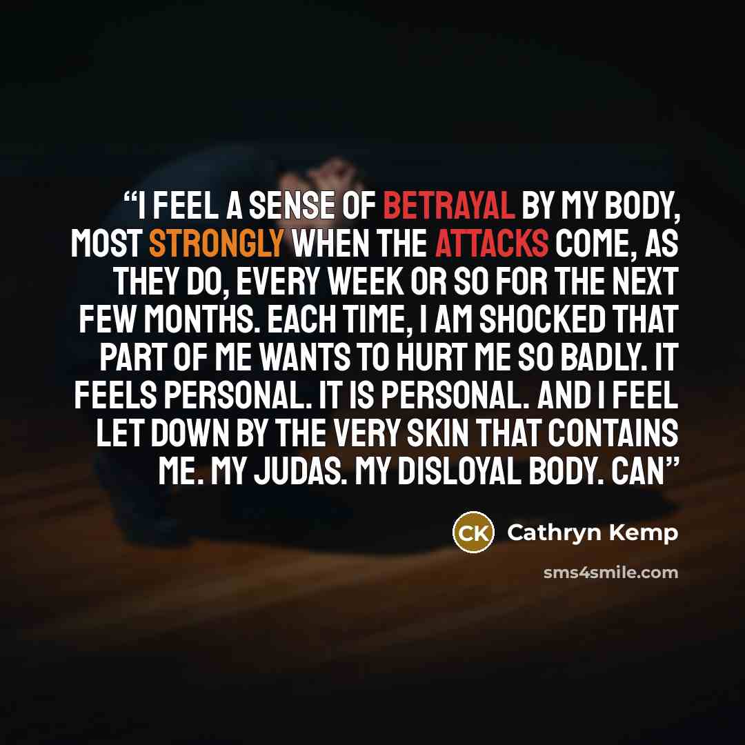 “I feel a sense of betrayal by my body, most strongly when the attacks come, as they do, every week or so for the next few months. Each time, I am shocked that part of me wants to hurt me so badly. It feels personal. It is personal. And I feel let down by the very skin that contains me. My Judas…” quote by Cathryn Kemp