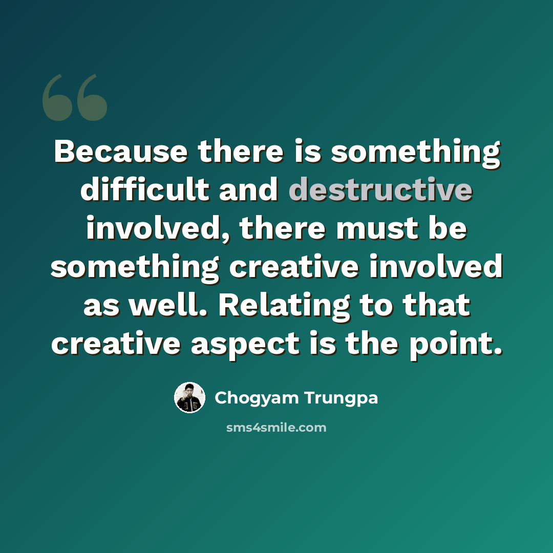 “Because there is something difficult and destructive involved, there must be something creative involved as well. Relating to that creative aspect is the point.” quote by Chogyam Trungpa
