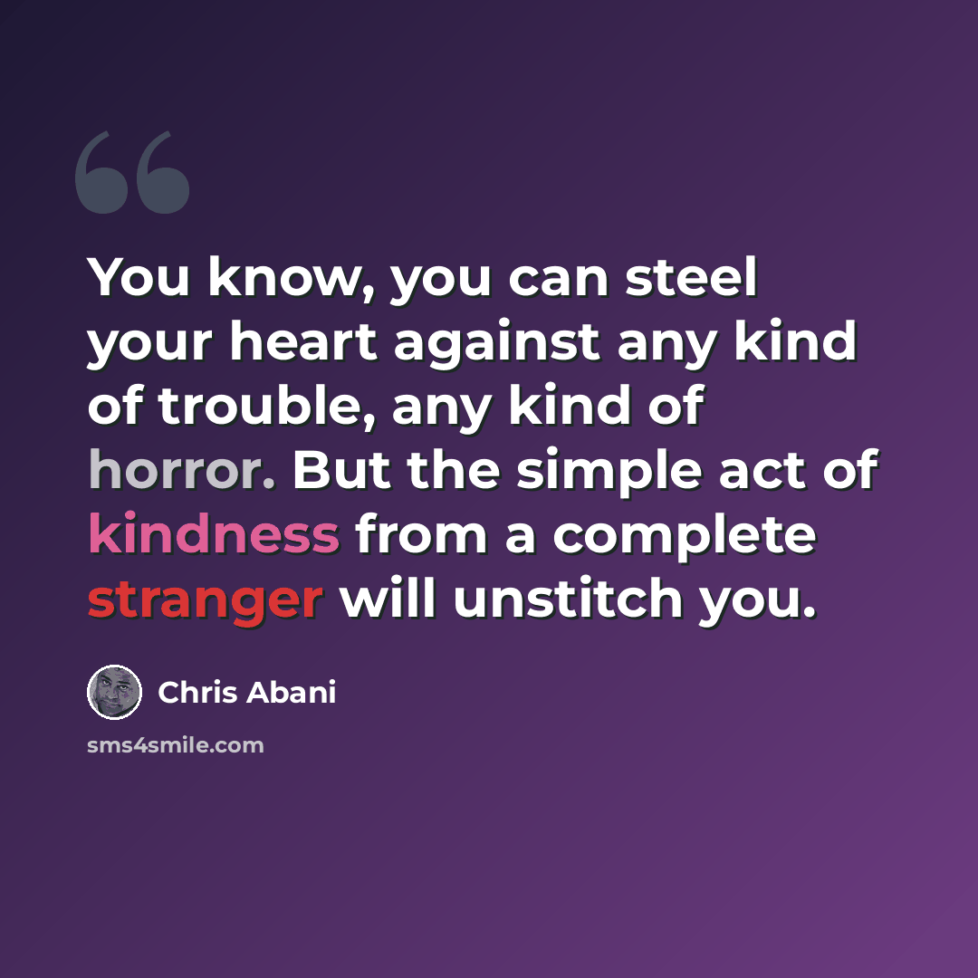 “You know, you can steel your heart against any kind of trouble, any kind of horror. But the simple act of kindness from a complete stranger will unstitch you.” quote by Chris Abani