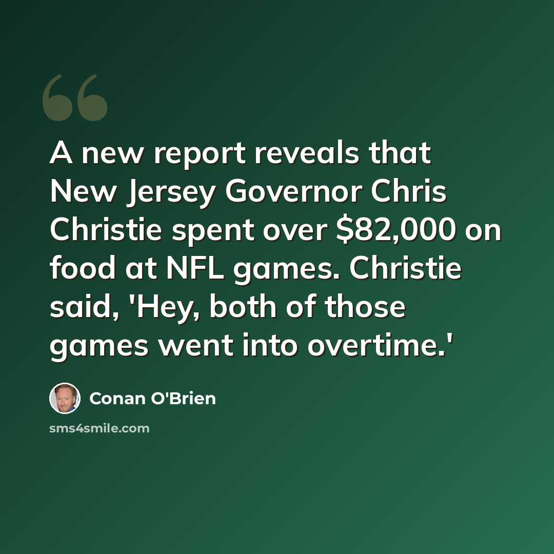 “A new report reveals that New Jersey Governor Chris Christie spent over $82,000 on food at NFL games. Christie said, 'Hey, both of those games went into overtime.'” quote by Conan O'Brien
