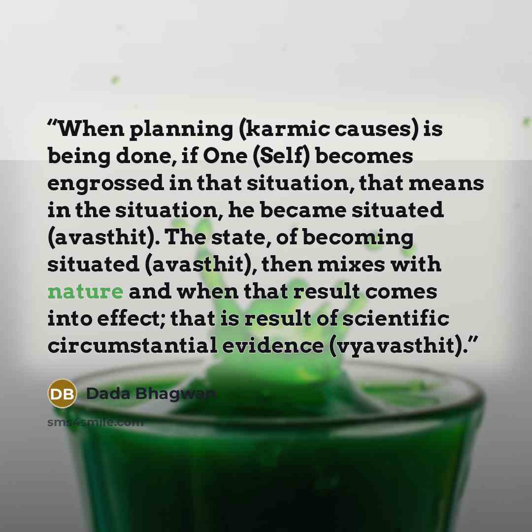 “When planning (karmic causes) is being done, if One (Self) becomes engrossed in that situation, that means in the situation, he became situated (avasthit). The state, of becoming situated (avasthit), then mixes with nature and when that result comes into effect; that is result of scientific…” quote by Dada Bhagwan