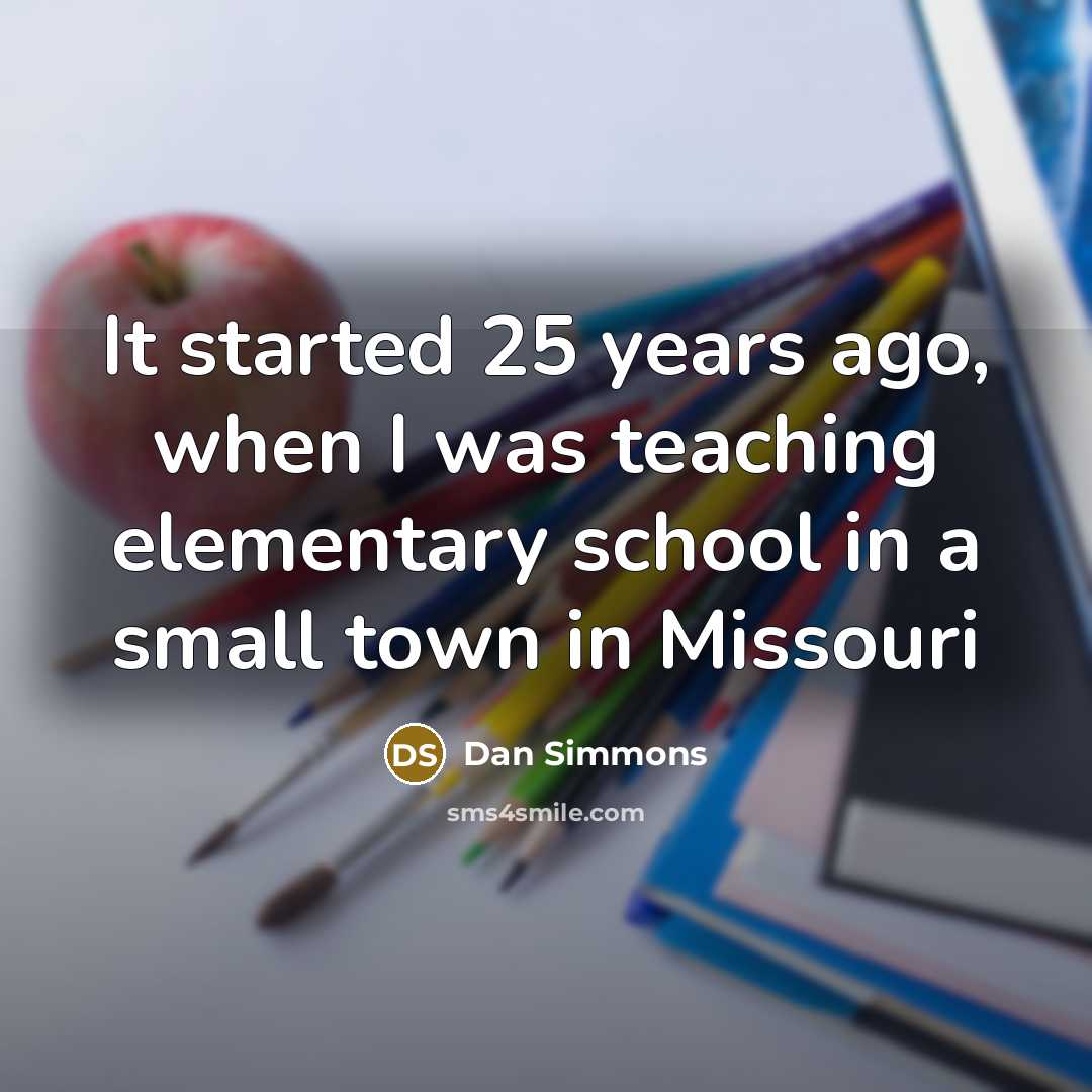“It started 25 years ago, when I was teaching elementary school in a small town in Missouri” quote by Dan Simmons
