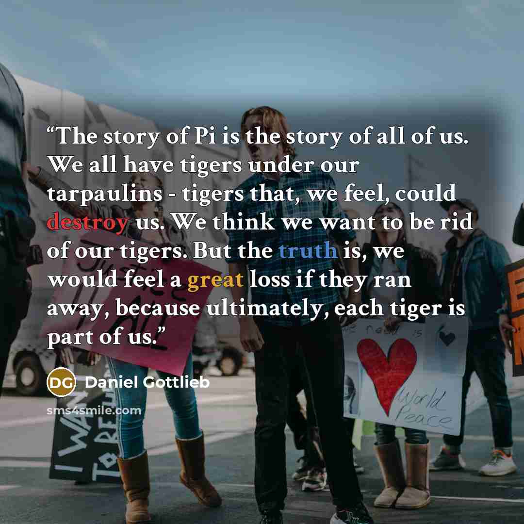 “The story of Pi is the story of all of us. We all have tigers under our tarpaulins - tigers that, we feel, could destroy us. We think we want to be rid of our tigers. But the truth is, we would feel a great loss if they ran away, because ultimately, each tiger is part of us.” quote by Daniel Gottlieb