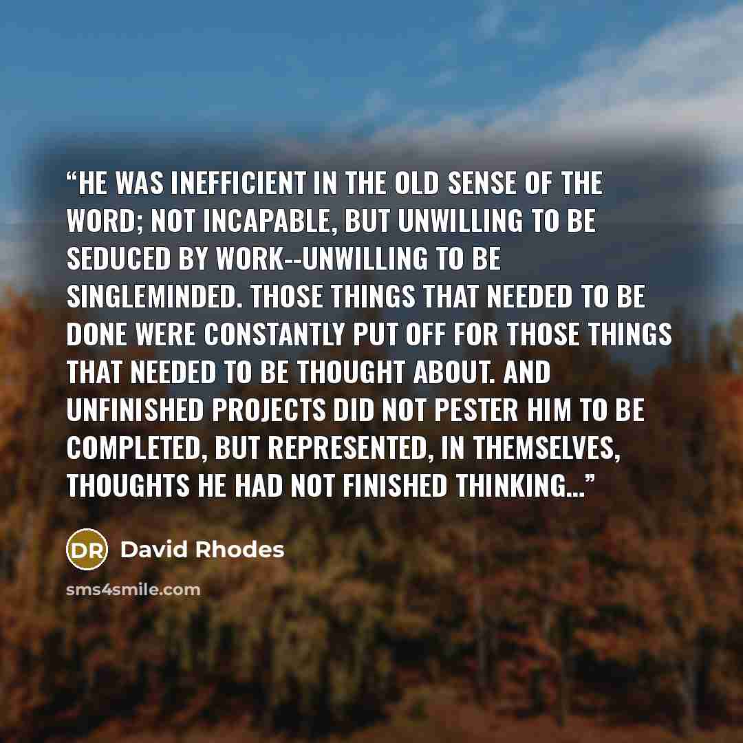 “He was inefficient in the old sense of the word; not incapable, but unwilling to be seduced by work--unwilling to be singleminded. Those things that needed to be done were constantly put off for those things that needed to be thought about. And unfinished projects did not pester him to be…” quote by David Rhodes