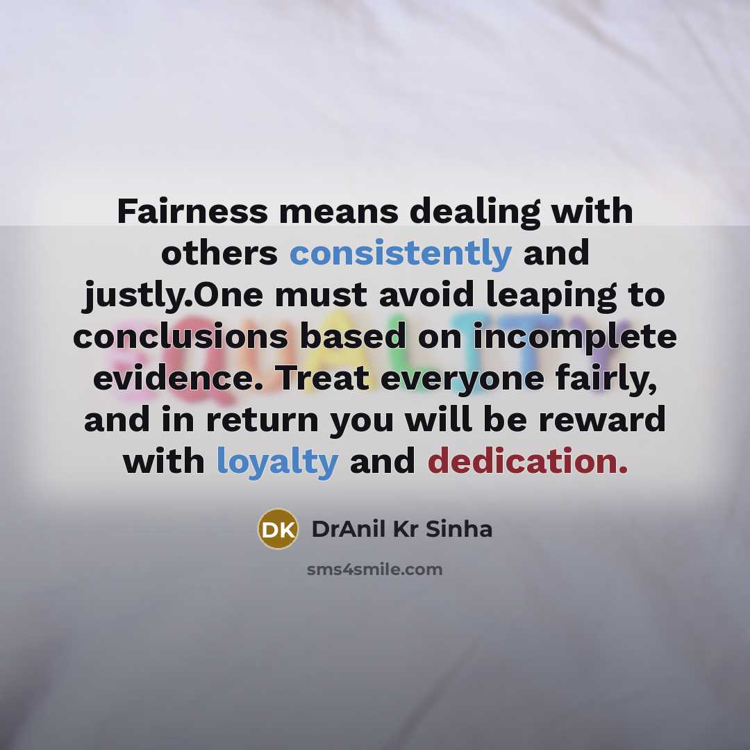 “Fairness means dealing with others consistently and justly.One must avoid leaping to conclusions based on incomplete evidence. Treat everyone fairly, and in return you will be reward with loyalty and dedication.” quote by DrAnil Kr Sinha