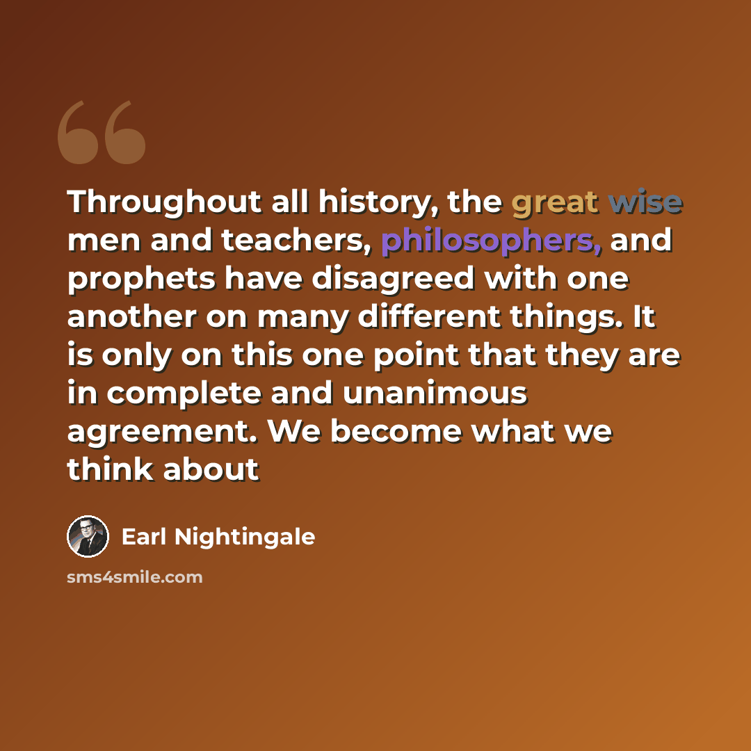 “Throughout all history, the great wise men and teachers, philosophers, and prophets have disagreed with one another on many different things. It is only on this one point that they are in complete and unanimous agreement. We become what we think about” quote by Earl Nightingale