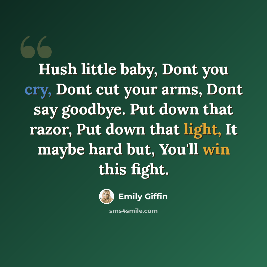 “Hush little baby, Dont you cry, Dont cut your arms, Dont say goodbye. Put down that razor, Put down that light, It maybe hard but, You'll win this fight.” quote by Emily Giffin