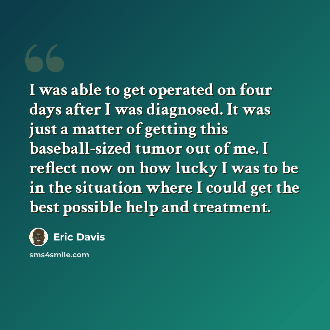 “I was able to get operated on four days after I was diagnosed. It was just a matter of getting this baseball-sized tumor out of me. I reflect now on how lucky I was to be in the situation where I could get the best possible help and treatment.” quote by Eric Davis