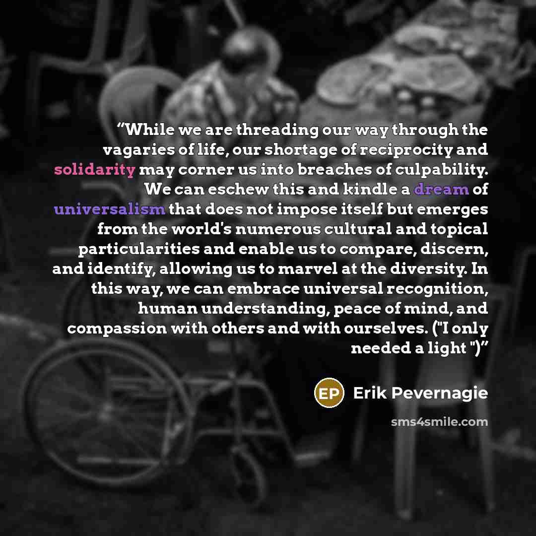 “While we are threading our way through the vagaries of life, our shortage of reciprocity and solidarity may corner us into breaches of culpability. We can eschew this and kindle a dream of universalism that does not impose itself but emerges from the world's numerous cultural and topical…” quote by Erik Pevernagie