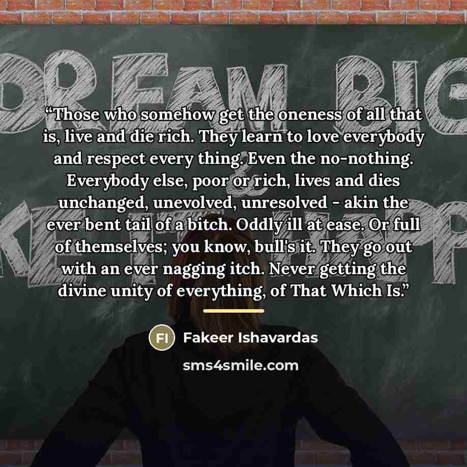 “Those who somehow get the oneness of all that is, live and die rich. They learn to love everybody and respect every thing. Even the no-nothing. Everybody else, poor or rich, lives and dies unchanged, unevolved, unresolved - akin the ever bent tail of a bitch. Oddly ill at ease. Or full of…” quote by Fakeer Ishavardas