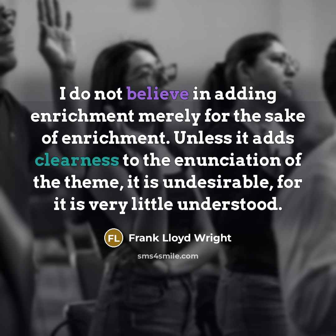 “I do not believe in adding enrichment merely for the sake of enrichment. Unless it adds clearness to the enunciation of the theme, it is undesirable, for it is very little understood.” quote by Frank Lloyd Wright