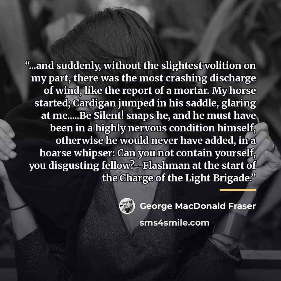 “...and suddenly, without the slightest volition on my part, there was the most crashing discharge of wind, like the report of a mortar. My horse started; Cardigan jumped in his saddle, glaring at me…Be Silent! snaps he, and he must have been in a highly nervous condition himself, otherwise he…” quote by George MacDonald Fraser