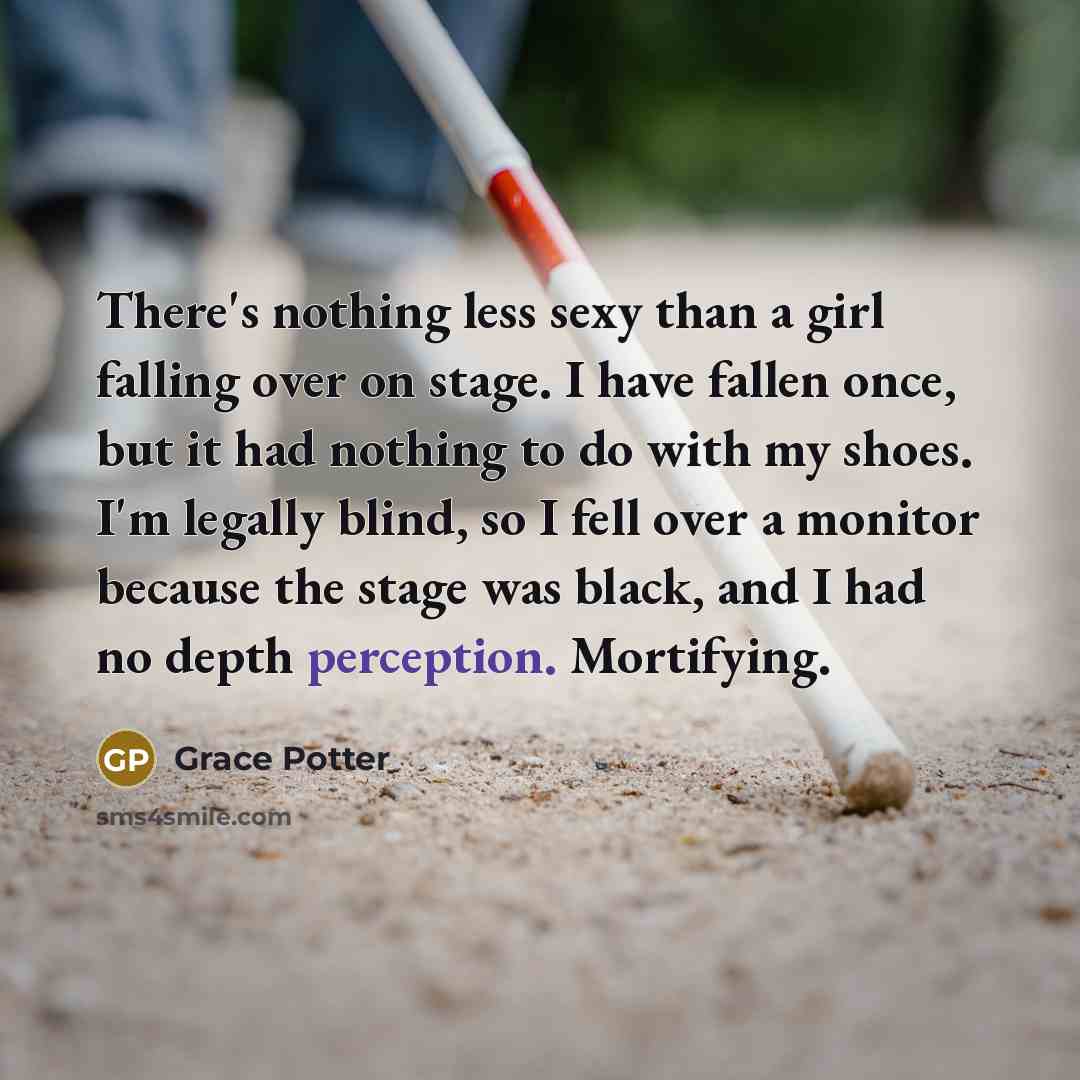 “There's nothing less sexy than a girl falling over on stage. I have fallen once, but it had nothing to do with my shoes. I'm legally blind, so I fell over a monitor because the stage was black, and I had no depth perception. Mortifying.” quote by Grace Potter
