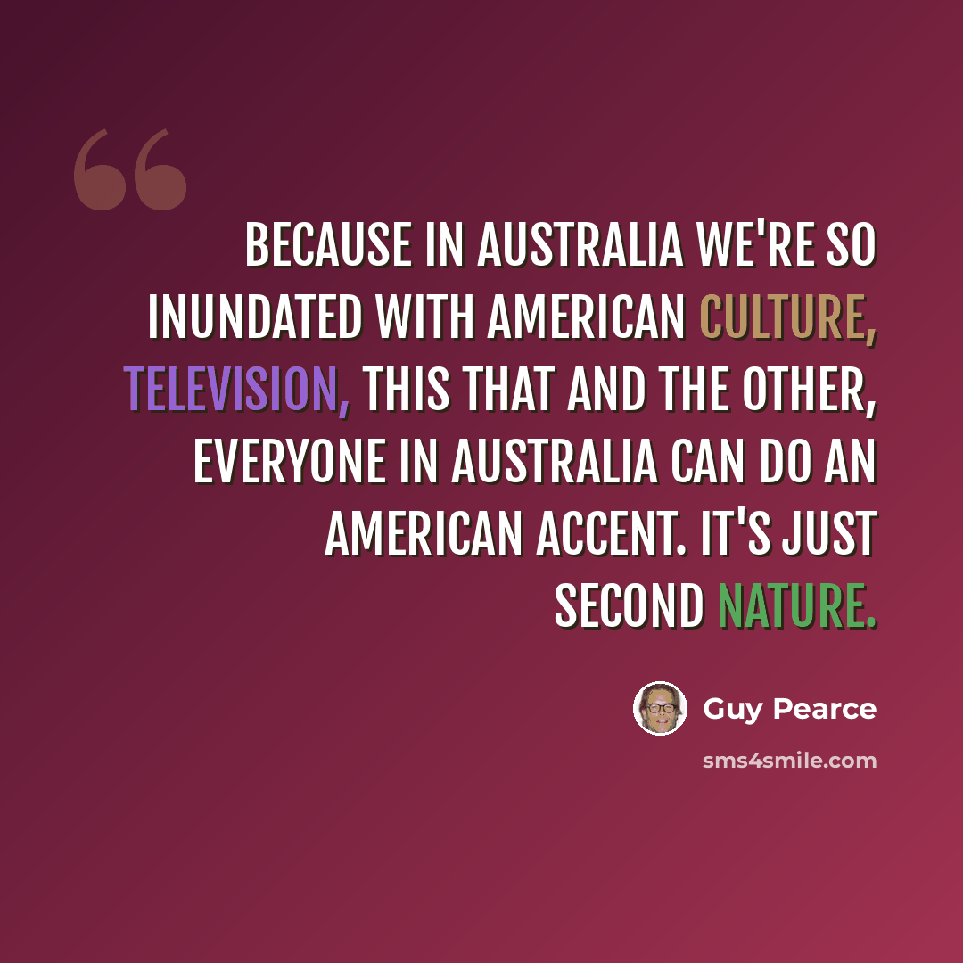 “Because in Australia we're so inundated with American culture, television, this that and the other, everyone in Australia can do an American accent. It's just second nature.” quote by Guy Pearce