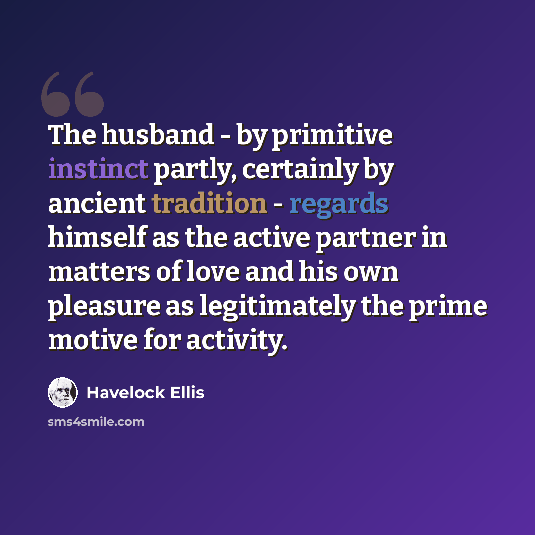 “The husband - by primitive instinct partly, certainly by ancient tradition - regards himself as the active partner in matters of love and his own pleasure as legitimately the prime motive for activity.” quote by Havelock Ellis