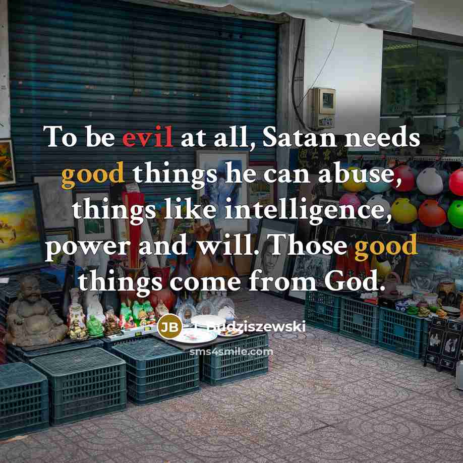 “To be evil at all, Satan needs good things he can abuse, things like intelligence, power and will. Those good things come from God.” quote by J. Budziszewski