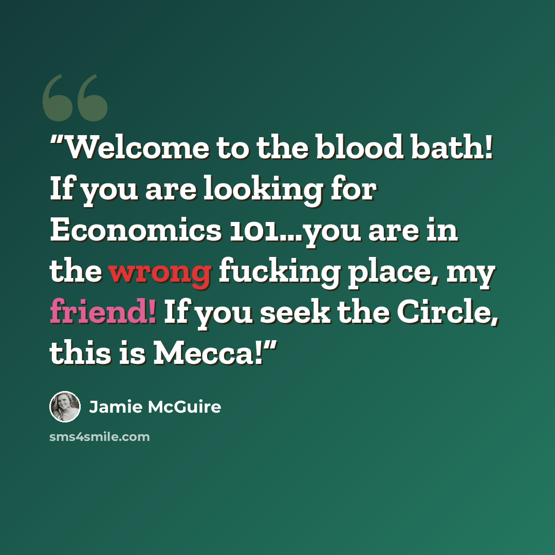 “Welcome to the blood bath! If you are looking for Economics 101…you are in the wrong fucking place, my friend! If you seek the Circle, this is Mecca!” quote by Jamie McGuire