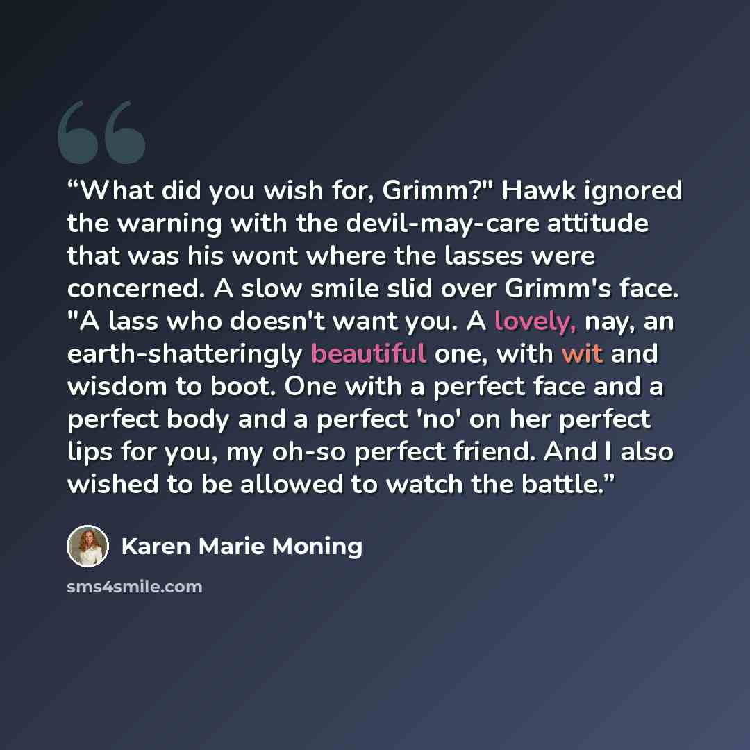 “What did you wish for, Grimm?" Hawk ignored the warning with the devil-may-care attitude that was his wont where the lasses were concerned. A slow smile slid over Grimm's face. "A lass who doesn't want you. A lovely, nay, an earth-shatteringly beautiful one, with wit and wisdom to boot. One with a…” quote by Karen Marie Moning