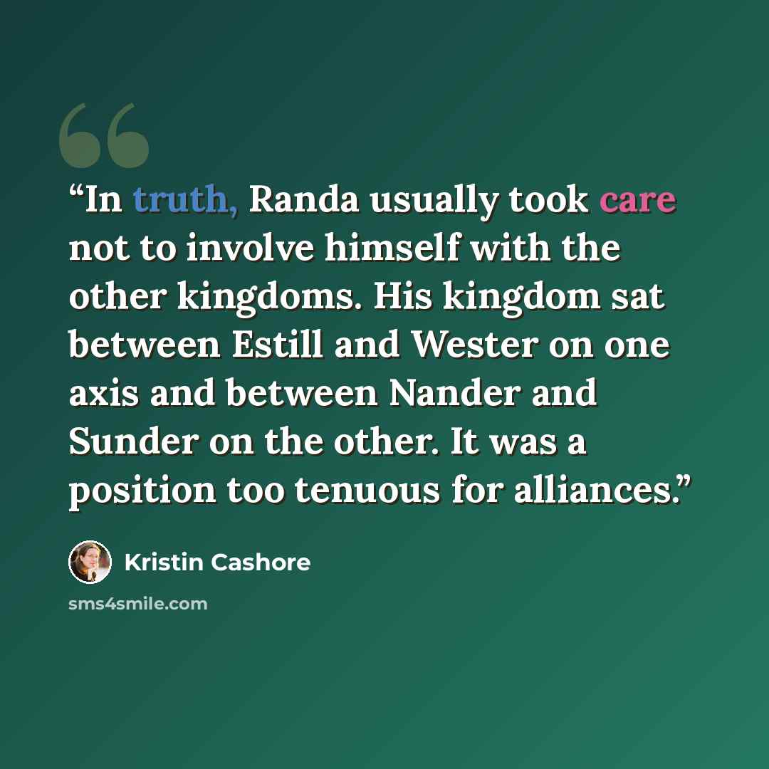 “In truth, Randa usually took care not to involve himself with the other kingdoms. His kingdom sat between Estill and Wester on one axis and between Nander and Sunder on the other. It was a position too tenuous for alliances.” quote by Kristin Cashore