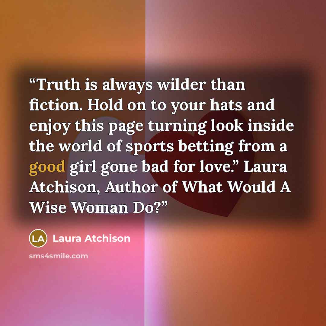 “Truth is always wilder than fiction. Hold on to your hats and enjoy this page turning look inside the world of sports betting from a good girl gone bad for love.” Laura Atchison, Author of What Would A Wise Woman Do?” quote by Laura Atchison