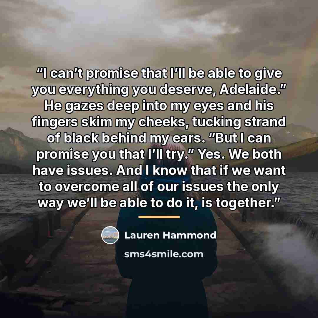 “I can’t promise that I’ll be able to give you everything you deserve, Adelaide.” He gazes deep into my eyes and his fingers skim my cheeks, tucking strand of black behind my ears. “But I can promise you that I’ll try.” Yes. We both have issues. And I know that if we want to overcome all of our…” quote by Lauren Hammond