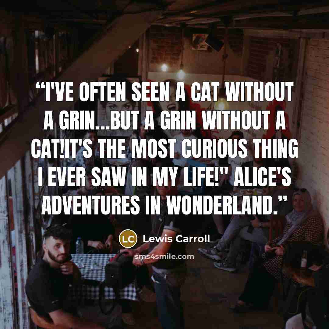“I've often seen a cat without a grin...but a grin without a cat!It's the most curious thing I ever saw in my life!" Alice's adventures in wonderland.” quote by Lewis Carroll
