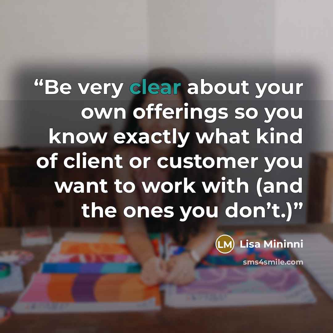 “Be very clear about your own offerings so you know exactly what kind of client or customer you want to work with (and the ones you don’t.)” quote by Lisa Mininni