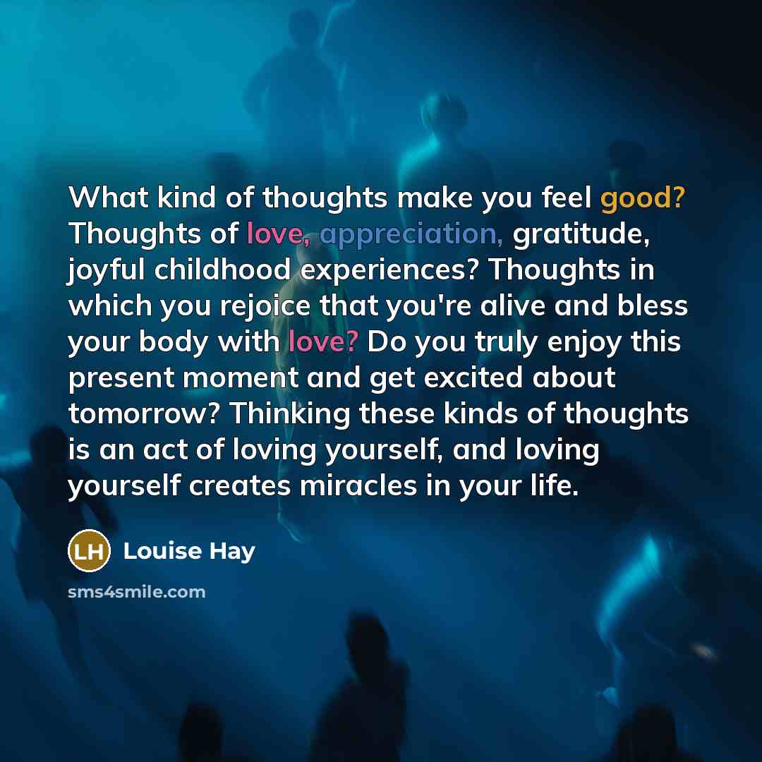 “What kind of thoughts make you feel good? Thoughts of love, appreciation, gratitude, joyful childhood experiences? Thoughts in which you rejoice that you're alive and bless your body with love? Do you truly enjoy this present moment and get excited about tomorrow? Thinking these kinds of thoughts…” quote by Louise Hay