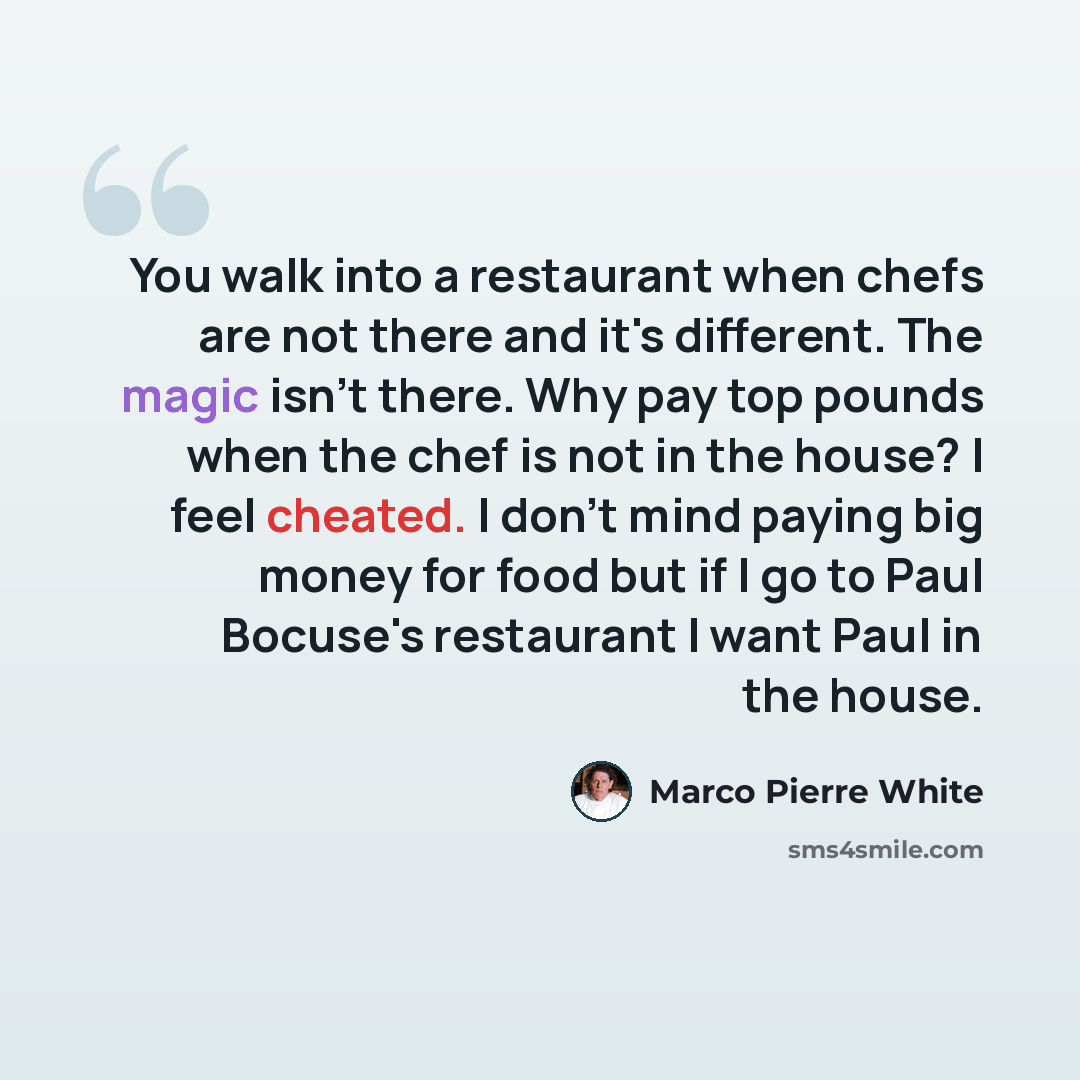 “You walk into a restaurant when chefs are not there and it's different. The magic isn't there. Why pay top pounds when the chef is not in the house? I feel cheated. I don't mind paying big money for food but if I go to Paul Bocuse's restaurant I want Paul in the house.” quote by Marco Pierre White