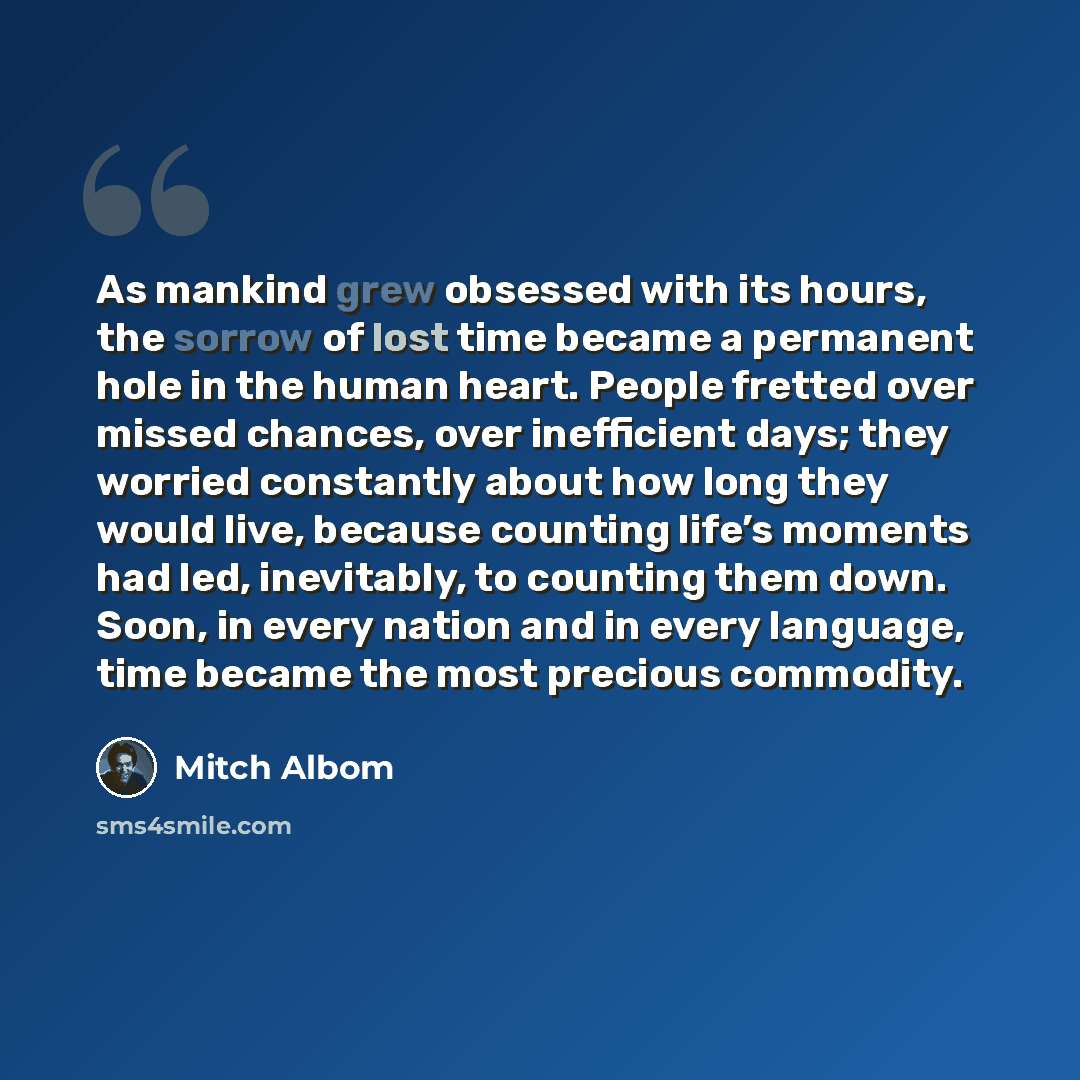 “As mankind grew obsessed with its hours, the sorrow of lost time became a permanent hole in the human heart. People fretted over missed chances, over inefficient days; they worried constantly about how long they would live, because counting life’s moments had led, inevitably, to counting them…” quote by Mitch Albom