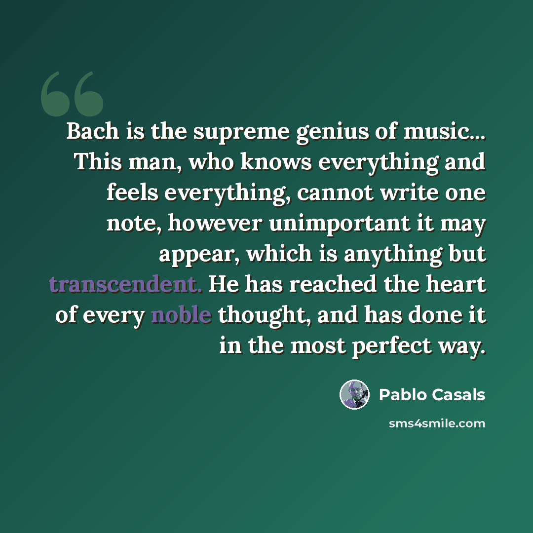 “Bach is the supreme genius of music... This man, who knows everything and feels everything, cannot write one note, however unimportant it may appear, which is anything but transcendent. He has reached the heart of every noble thought, and has done it in the most perfect way.” quote by Pablo Casals