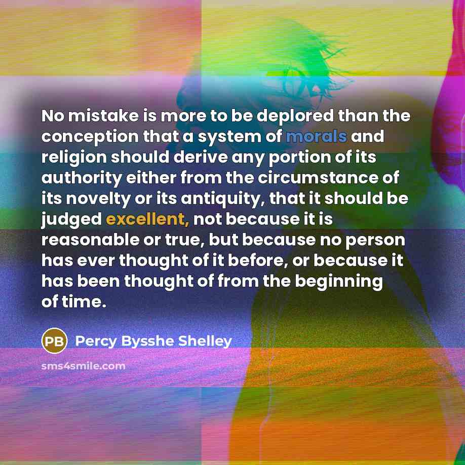 “No mistake is more to be deplored than the conception that a system of morals and religion should derive any portion of its authority either from the circumstance of its novelty or its antiquity, that it should be judged excellent, not because it is reasonable or true, but because no person has…” quote by Percy Bysshe Shelley