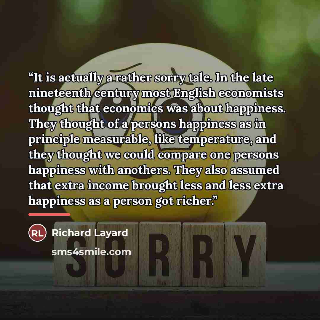 “It is actually a rather sorry tale. In the late nineteenth century most English economists thought that economics was about happiness. They thought of a persons happiness as in principle measurable, like temperature, and they thought we could compare one persons happiness with anothers. They also…” quote by Richard Layard