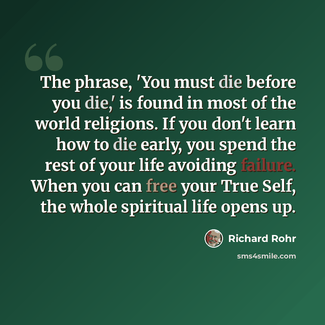 “The phrase, 'You must die before you die,' is found in most of the world religions. If you don't learn how to die early, you spend the rest of your life avoiding failure. When you can free your True Self, the whole spiritual life opens up.” quote by Richard Rohr