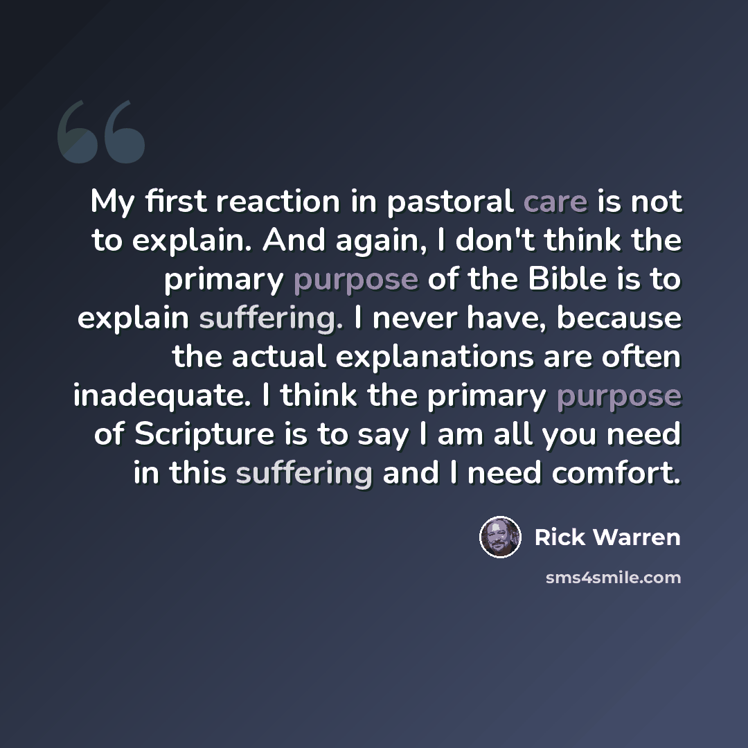 “My first reaction in pastoral care is not to explain. And again, I don't think the primary purpose of the Bible is to explain suffering. I never have, because the actual explanations are often inadequate. I think the primary purpose of Scripture is to say I am all you need in this suffering and I…” quote by Rick Warren