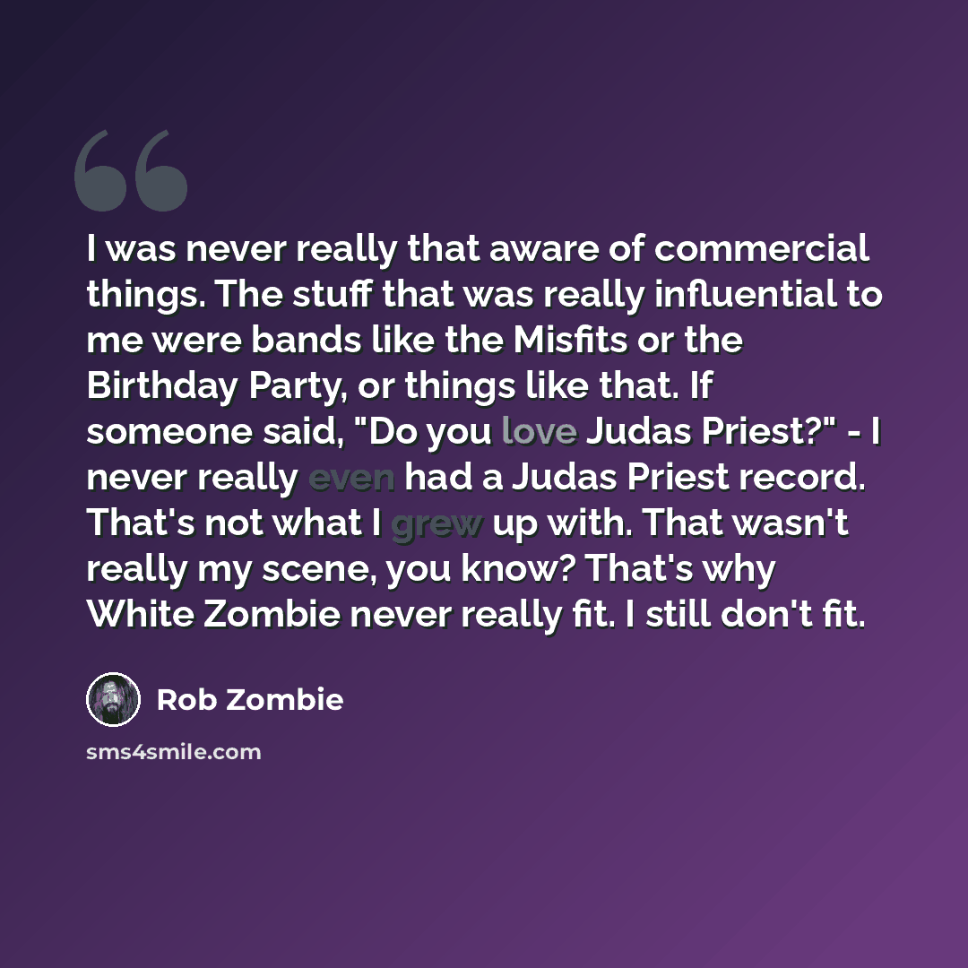 “I was never really that aware of commercial things. The stuff that was really influential to me were bands like the Misfits or the Birthday Party, or things like that. If someone said, "Do you love Judas Priest?" - I never really even had a Judas Priest record. That's not what I grew up with. That…” quote by Rob Zombie