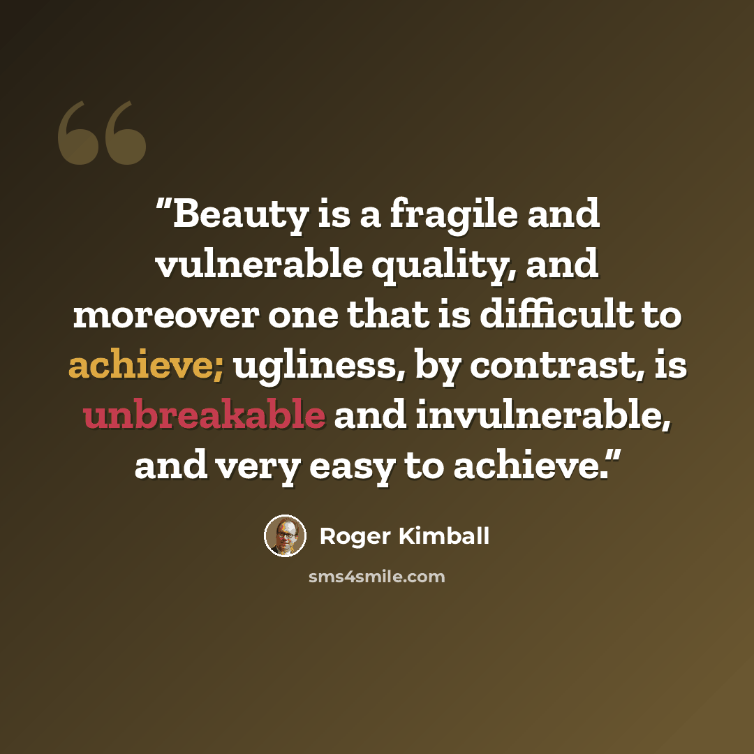 “Beauty is a fragile and vulnerable quality, and moreover one that is difficult to achieve; ugliness, by contrast, is unbreakable and invulnerable, and very easy to achieve.” quote by Roger Kimball