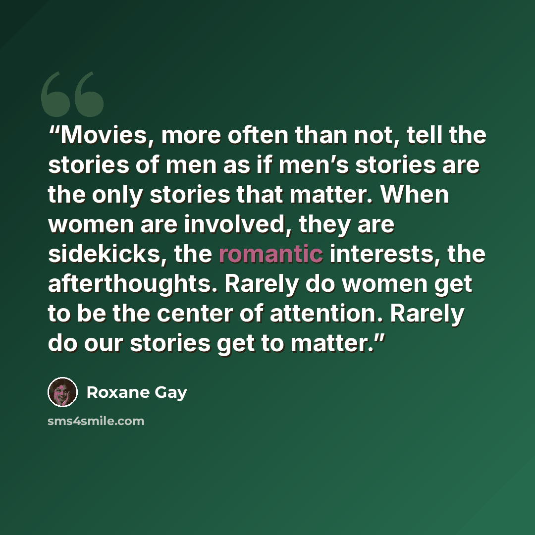 “Movies, more often than not, tell the stories of men as if men’s stories are the only stories that matter. When women are involved, they are sidekicks, the romantic interests, the afterthoughts. Rarely do women get to be the center of attention. Rarely do our stories get to matter.” quote by Roxane Gay