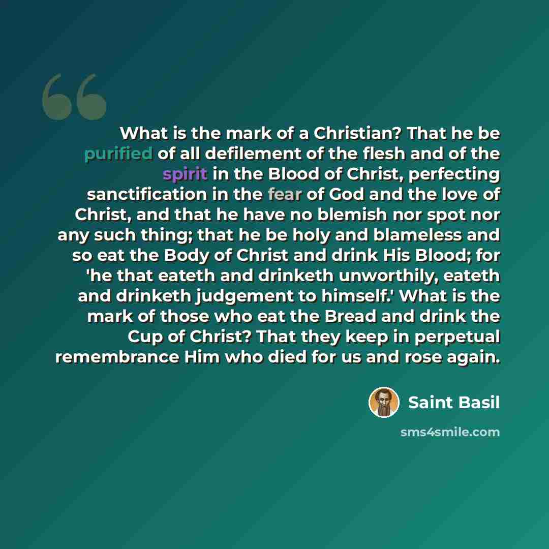 “What is the mark of a Christian? That he be purified of all defilement of the flesh and of the spirit in the Blood of Christ, perfecting sanctification in the fear of God and the love of Christ, and that he have no blemish nor spot nor any such thing; that he be holy and blameless and so eat the…” quote by Saint Basil