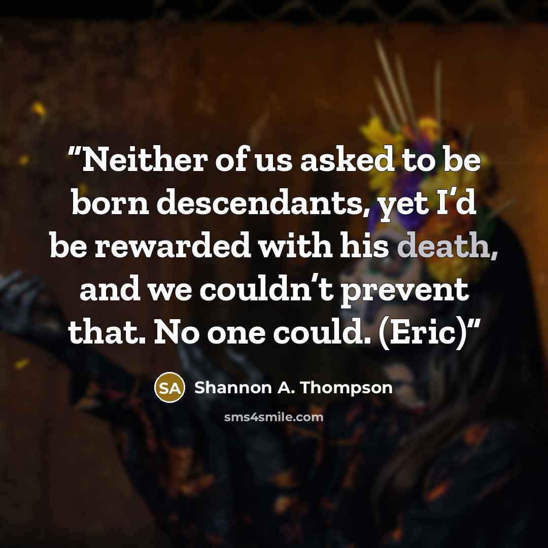 “Neither of us asked to be born descendants, yet I’d be rewarded with his death, and we couldn’t prevent that. No one could. (Eric)” quote by Shannon A. Thompson
