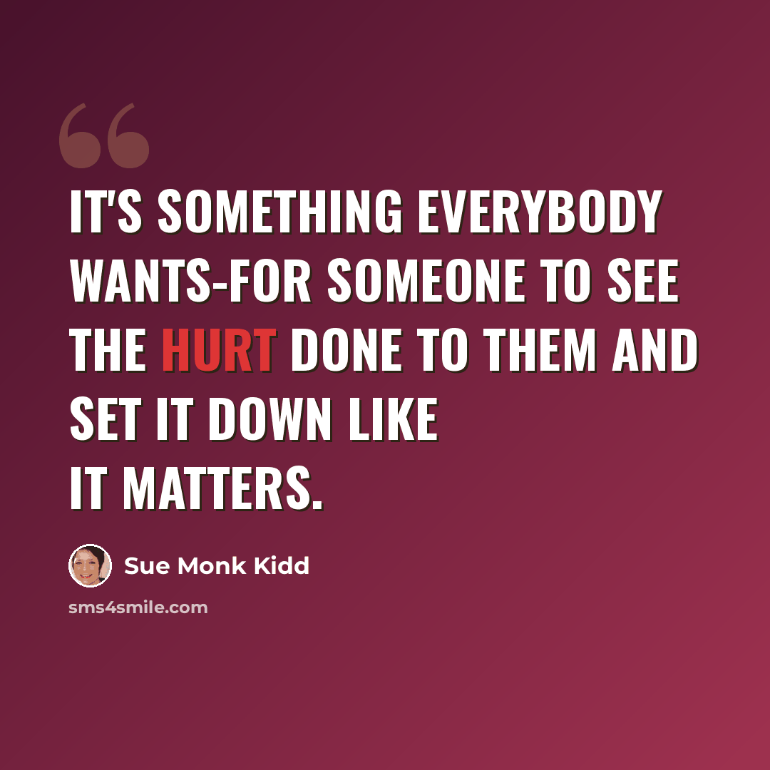 “It's something everybody wants-for someone to see the hurt done to them and set it down like it matters.” quote by Sue Monk Kidd