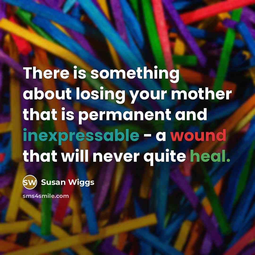 “There is something about losing your mother that is permanent and inexpressable - a wound that will never quite heal.” quote by Susan Wiggs