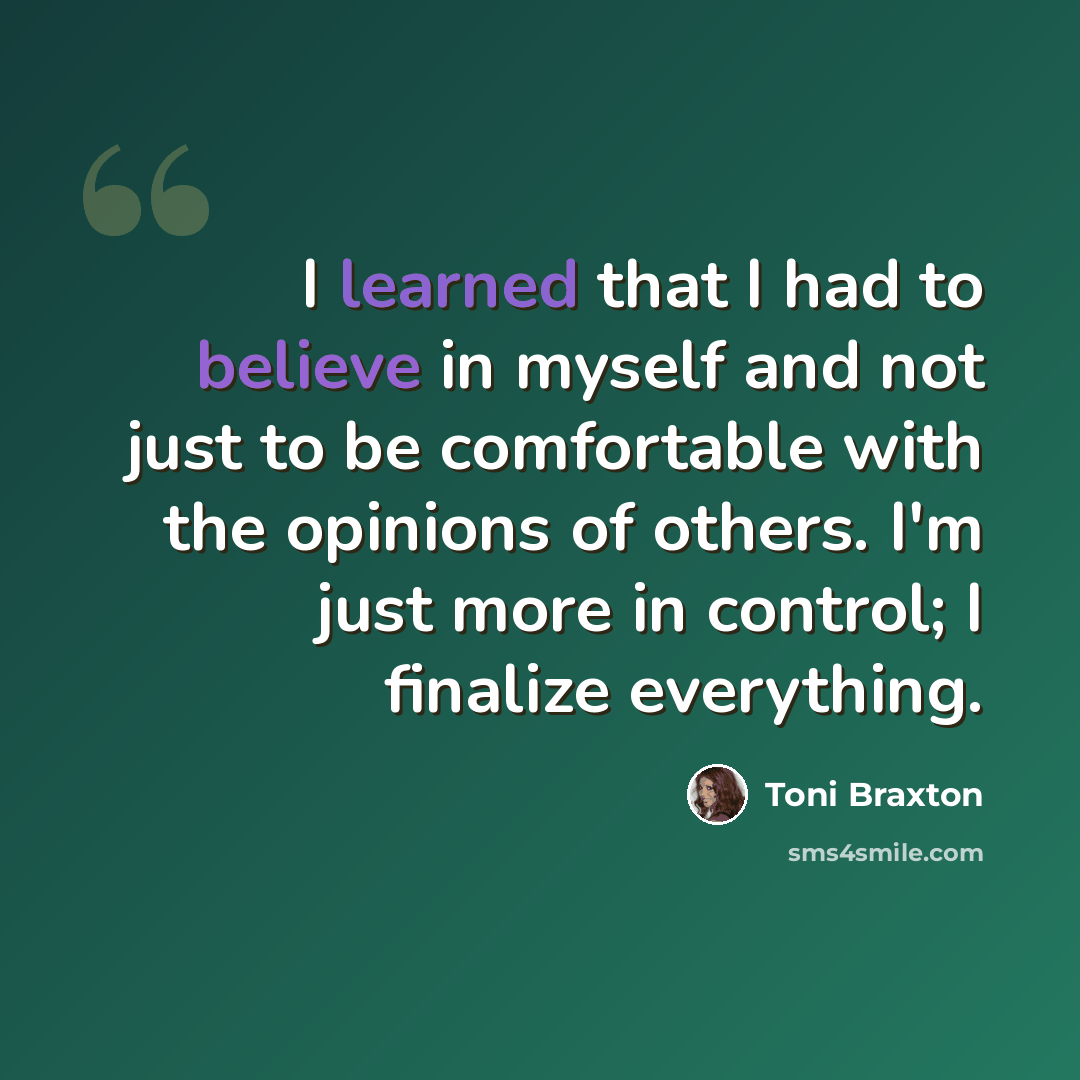 “I learned that I had to believe in myself and not just to be comfortable with the opinions of others. I'm just more in control; I finalize everything.” quote by Toni Braxton