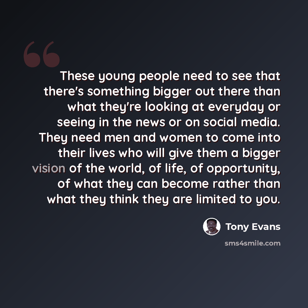 “These young people need to see that there's something bigger out there than what they're looking at everyday or seeing in the news or on social media. They need men and women to come into their lives who will give them a bigger vision of the world, of life, of opportunity, of what they can become…” quote by Tony Evans