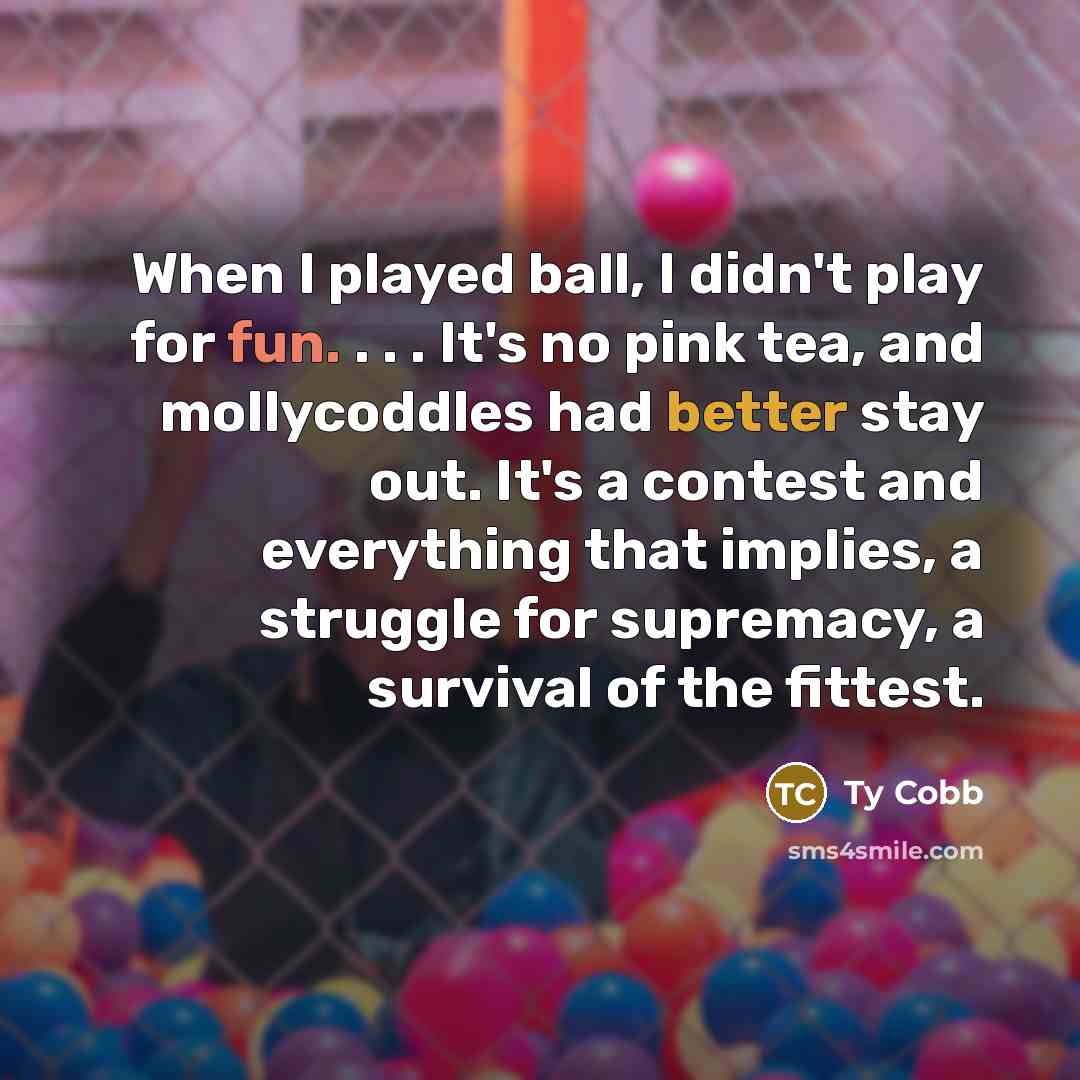 “When I played ball, I didn't play for fun. . . . It's no pink tea, and mollycoddles had better stay out. It's a contest and everything that implies, a struggle for supremacy, a survival of the fittest.” quote by Ty Cobb