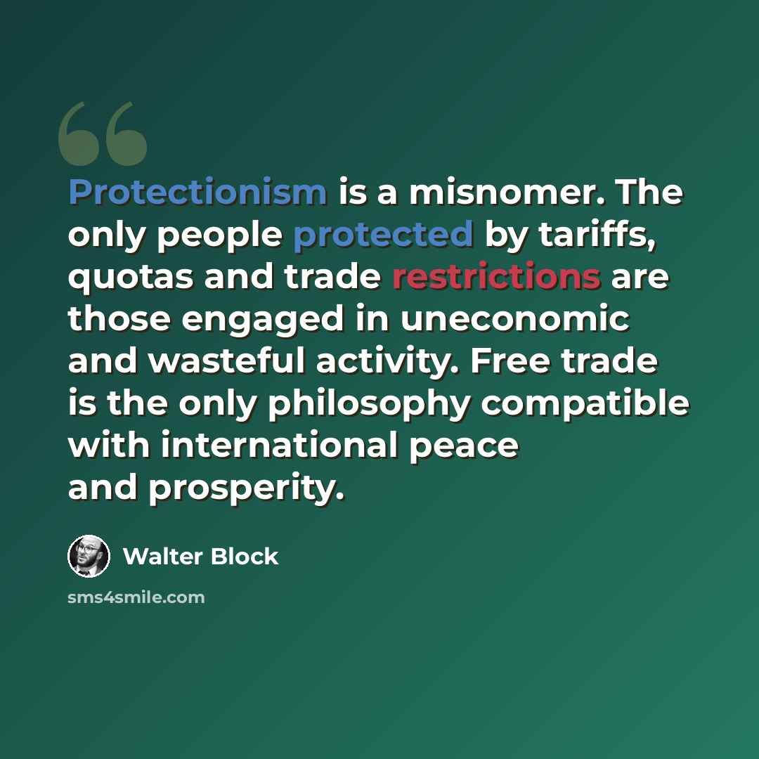 “Protectionism is a misnomer. The only people protected by tariffs, quotas and trade restrictions are those engaged in uneconomic and wasteful activity. Free trade is the only philosophy compatible with international peace and prosperity.” quote by Walter Block