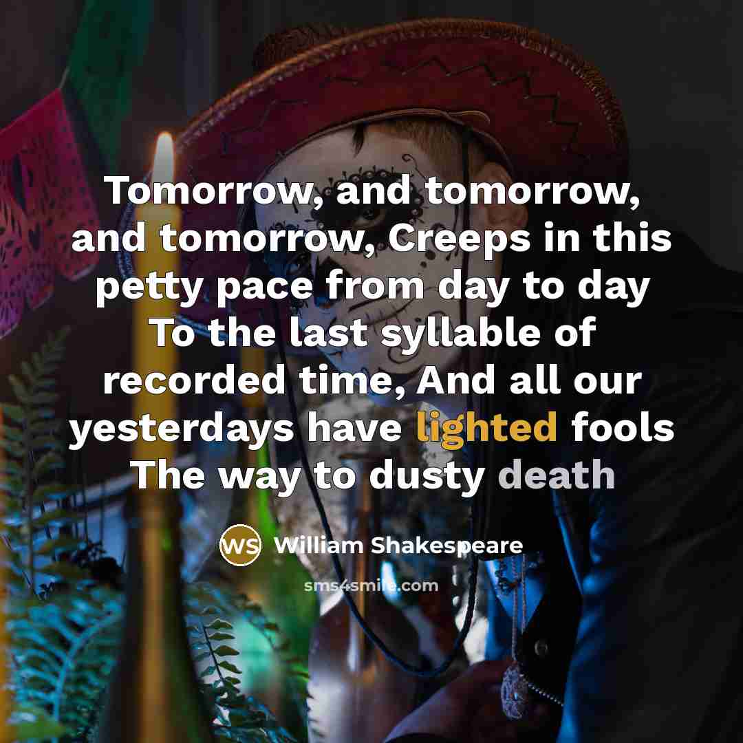 “Tomorrow, and tomorrow, and tomorrow, Creeps in this petty pace from day to day To the last syllable of recorded time, And all our yesterdays have lighted fools The way to dusty death” quote by William Shakespeare