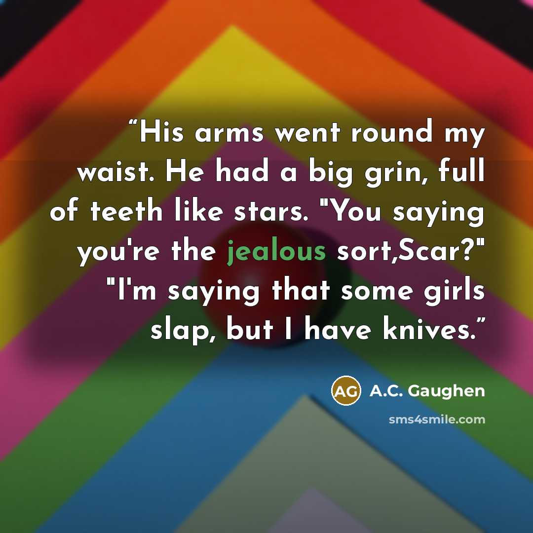 “His arms went round my waist. He had a big grin, full of teeth like stars. "You saying you're the jealous sort,Scar?" "I'm saying that some girls slap, but I have knives.” quote by A.C. Gaughen