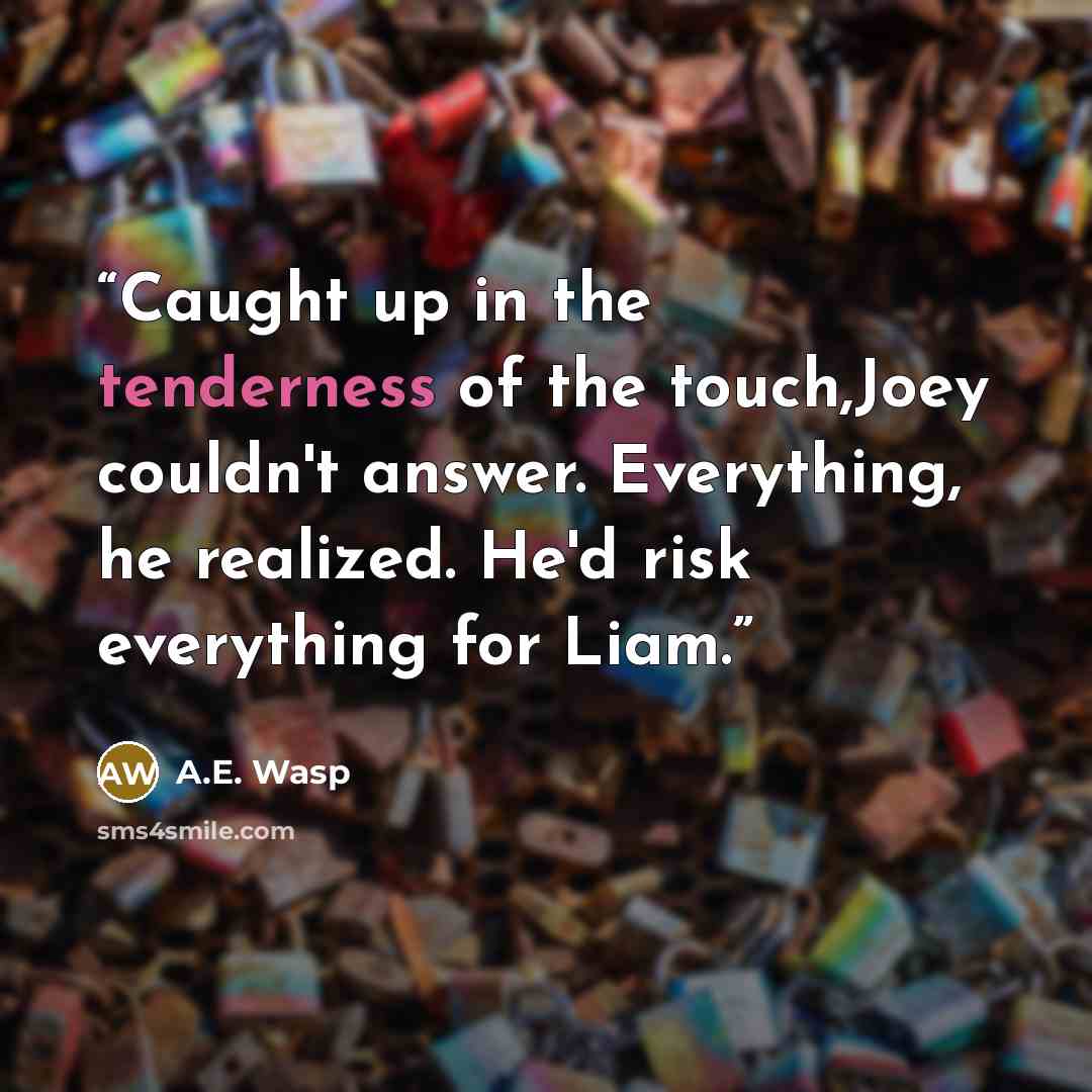 “Caught up in the tenderness of the touch,Joey couldn't answer. Everything, he realized. He'd risk everything for Liam.” quote by A.E. Wasp