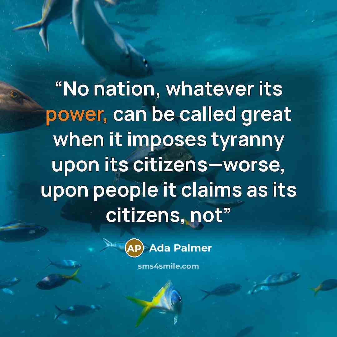 “No nation, whatever its power, can be called great when it imposes tyranny upon its citizens—worse, upon people it claims as its citizens, not” quote by Ada Palmer